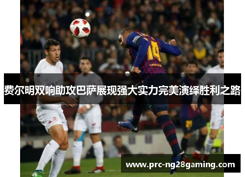 费尔明双响助攻巴萨展现强大实力完美演绎胜利之路 费尔明双响助攻巴萨展现强大实力完美演绎胜利之路