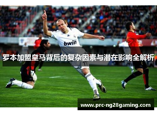 罗本加盟皇马背后的复杂因素与潜在影响全解析