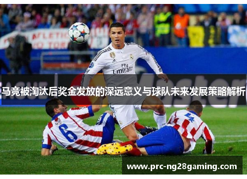 马竞被淘汰后奖金发放的深远意义与球队未来发展策略解析