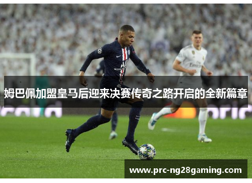 姆巴佩加盟皇马后迎来决赛传奇之路开启的全新篇章