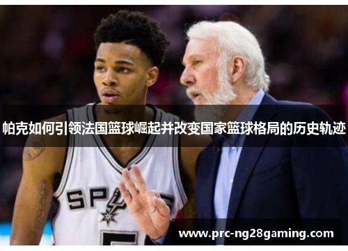 帕克如何引领法国篮球崛起并改变国家篮球格局的历史轨迹