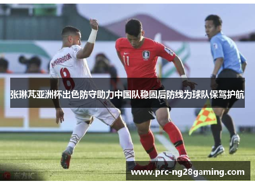 张琳芃亚洲杯出色防守助力中国队稳固后防线为球队保驾护航