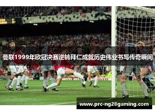 曼联1999年欧冠决赛逆转拜仁成就历史伟业书写传奇瞬间