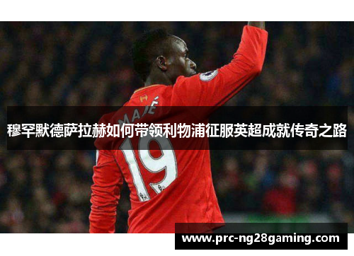 穆罕默德萨拉赫如何带领利物浦征服英超成就传奇之路