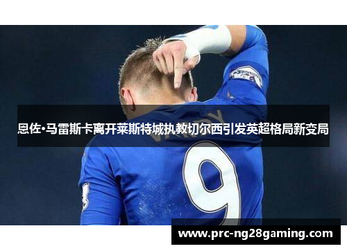 恩佐·马雷斯卡离开莱斯特城执教切尔西引发英超格局新变局