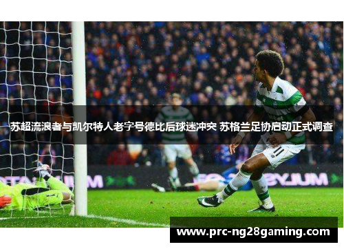 苏超流浪者与凯尔特人老字号德比后球迷冲突 苏格兰足协启动正式调查