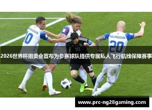 2026世界杯组委会宣布为参赛球队提供专属私人飞行航线保障赛事