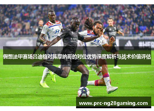 假想法甲赛场吕迪格对阵摩纳哥的对位优势深度解析与战术价值评估